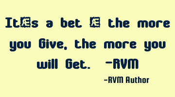 It’s a bet – the more you Give, the more you will Get. -RVM