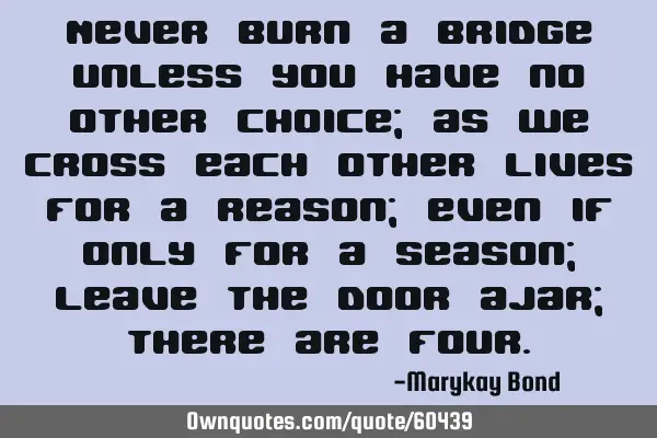 Never burn a bridge unless you have no other choice; as we cross each other lives for a reason;