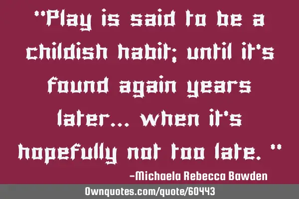 “Play is said to be a childish habit; until it’s found again years later… when it’s