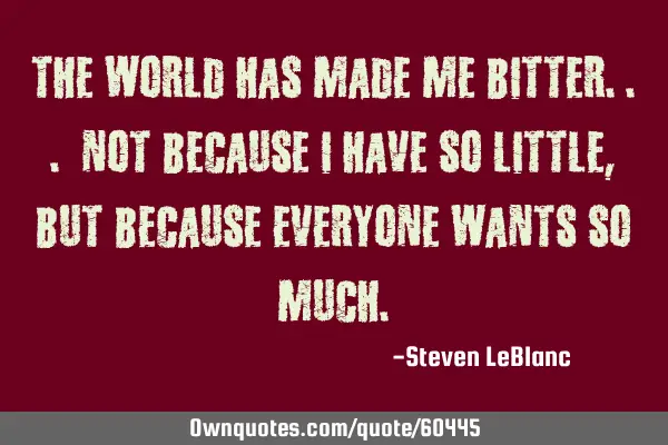 The world has made me bitter... Not because I have so little,but because everyone wants so
