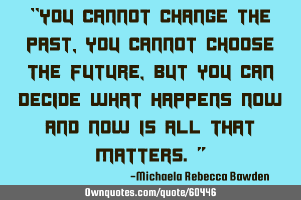 “You cannot change the past, you cannot choose the future, but you can decide what happens now