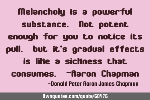 Melancholy is a powerful substance. Not potent enough for you to notice its pull. but it