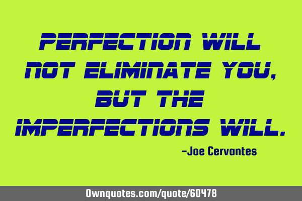 Perfection will not eliminate you, but the imperfections