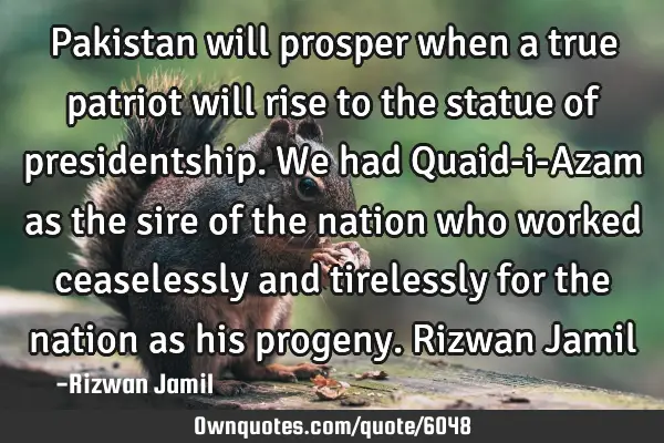 Pakistan will prosper when a true patriot will rise to the statue of presidentship. We had Quaid-i-A