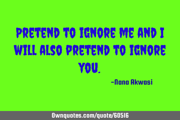 Pretend to ignore me and i will also pretend to ignore