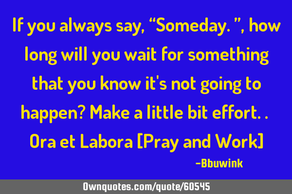 If you always say, “Someday.”, how long will you wait for something that you know it