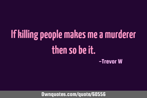 If killing people makes me a murderer then so be