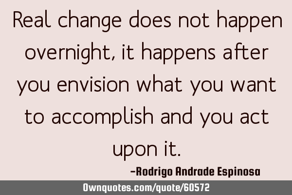 Real change does not happen overnight, it happens after you envision what you want to accomplish