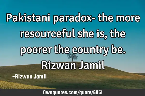 Pakistani paradox- the more resourceful she is, the poorer the country be. Rizwan J