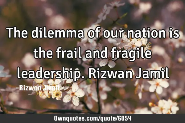 The dilemma of our nation is the frail and fragile leadership. Rizwan J