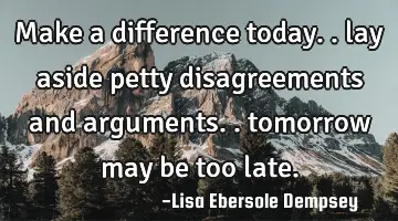 Make a difference today.. lay aside petty disagreements and arguments.. tomorrow may be too late.