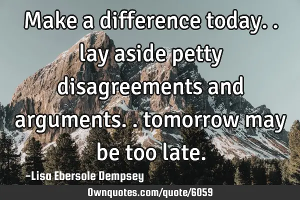 Make a difference today.. lay aside petty disagreements and arguments.. tomorrow may be too