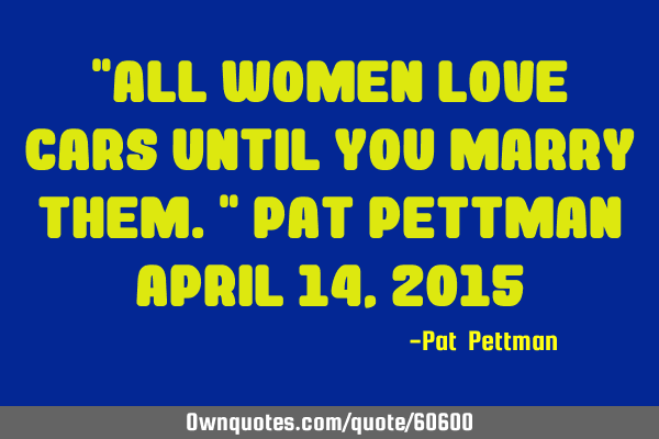 "All women love cars until you marry them." Pat Pettman April 14, 2015