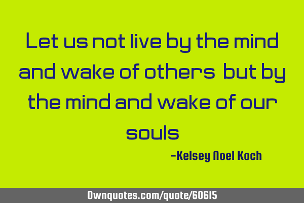 Let us not live by the mind and wake of others, but by the mind and wake of our