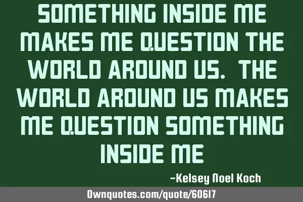 Something inside me makes me question the world around us. The world around us makes me question