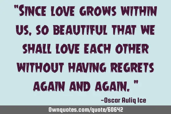 “Since love grows within us, so beautiful that we shall love each other without having regrets