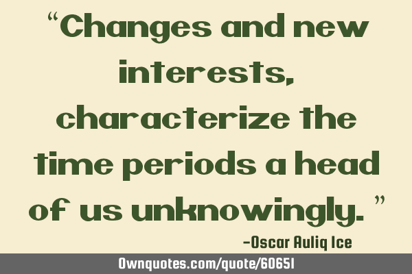 “Changes and new interests, characterize the time periods a head of us unknowingly.”
