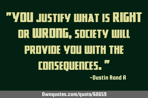 "YOU justify what is RIGHT or WRONG, society will provide you with the consequences."