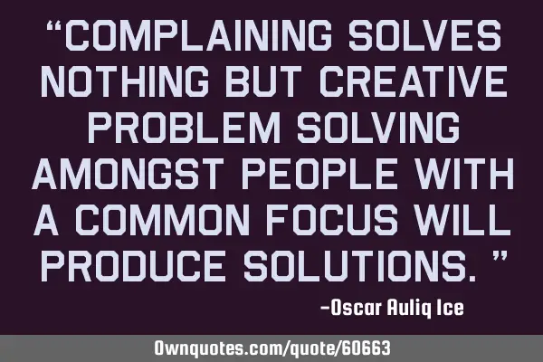 “Complaining solves nothing but creative problem solving amongst people with a common focus will