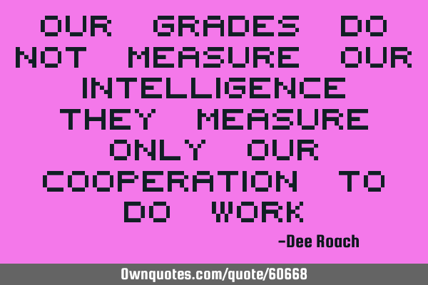 Our grades do not measure our intelligence they measure only our cooperation to do