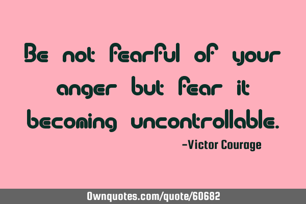 Be not fearful of your anger but fear it becoming