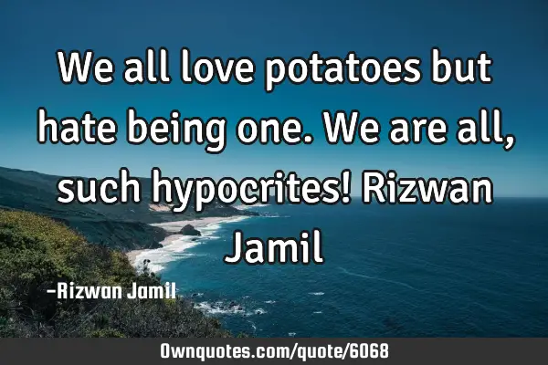 We all love potatoes but hate being one. We are all, such hypocrites! Rizwan J
