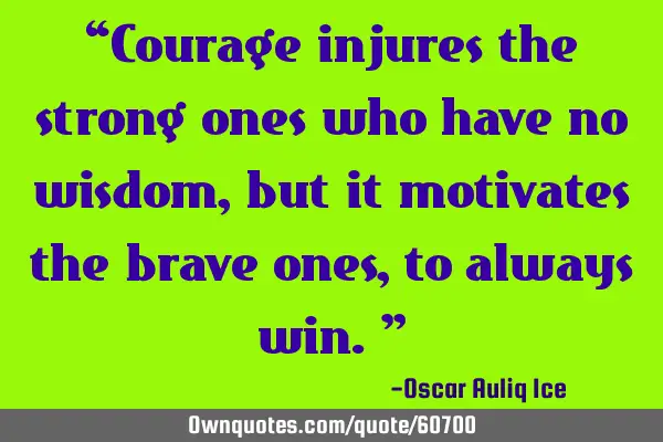 “Courage injures the strong ones who have no wisdom, but it motivates the brave ones, to always