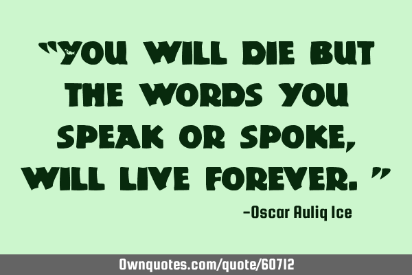 “You will die but the words you speak or spoke, will live forever.”