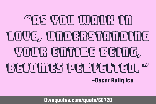 “As you walk in love, understanding your entire being, becomes perfected.”