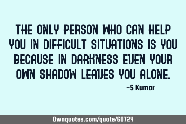 The only person who can help you in difficult situations is you because in darkness even your own