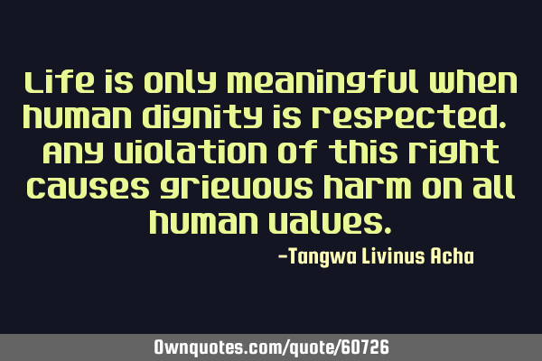 Life is only meaningful when human dignity is respected. Any violation of this right causes