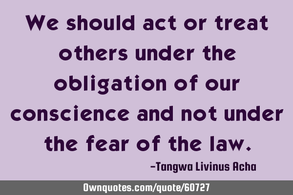 We should act or treat others under the obligation of our conscience and not under the fear of the