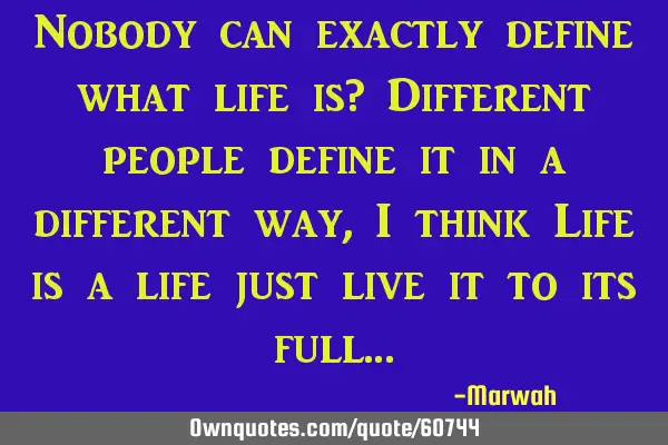 Nobody can exactly define what life is? Different people define it in a different way, I think Life