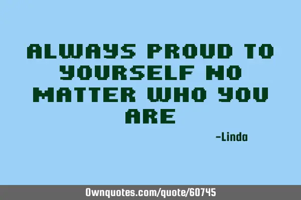 Always proud to yourself no matter who you