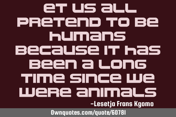 Let us all pretend to be humans, because it has been a long time since we were