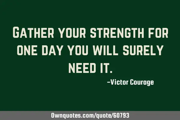 Gather your strength for one day you will surely need