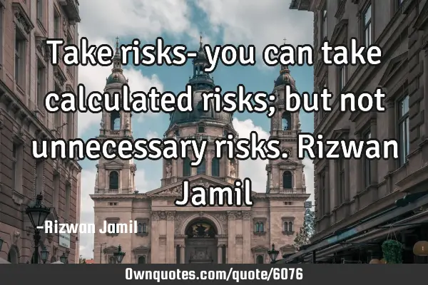 Take risks- you can take calculated risks; but not unnecessary risks. Rizwan J