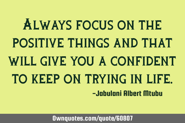 Always focus on the positive things and that will give you a confident to keep on trying in