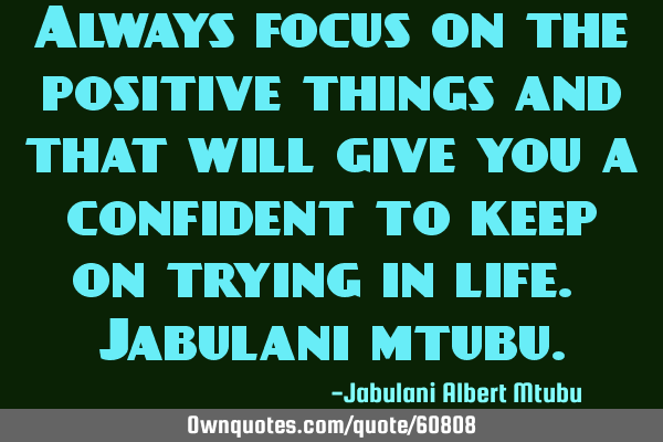Always focus on the positive things and that will give you a confident to keep on trying in life. J