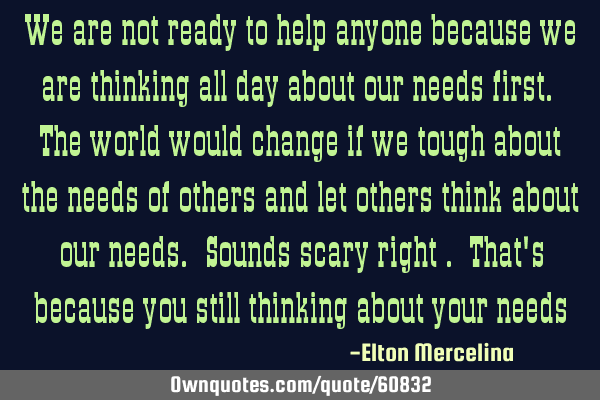 We are not ready to help anyone because we are thinking all day about our needs first. The world