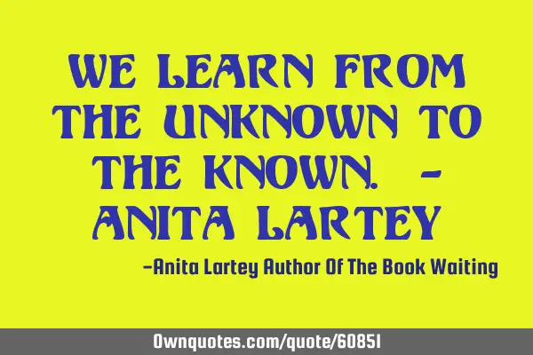 We learn from the unknown to the known. - Anita L