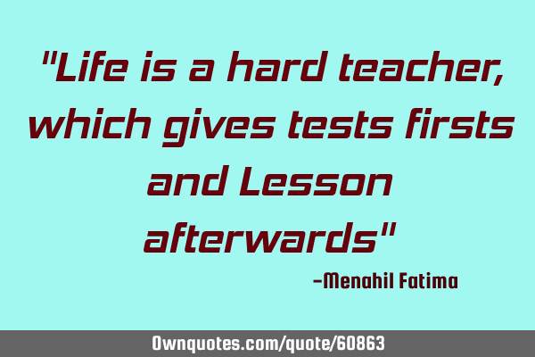 "Life is a hard teacher, which gives tests firsts and Lesson afterwards"