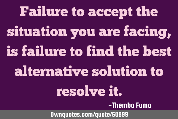 Failure to accept the situation you are facing, is failure to find the best alternative solution to