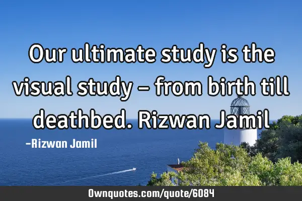 Our ultimate study is the visual study – from birth till deathbed. Rizwan J