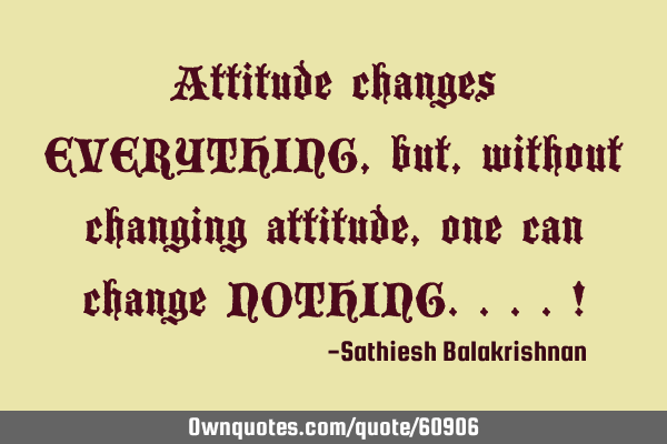 Attitude changes EVERYTHING, but, without changing attitude, one can change NOTHING....!