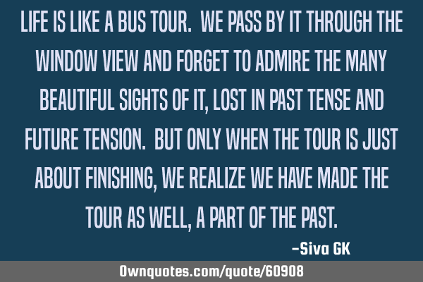 Life is like a bus tour. We pass by it through the window view and forget to admire the many