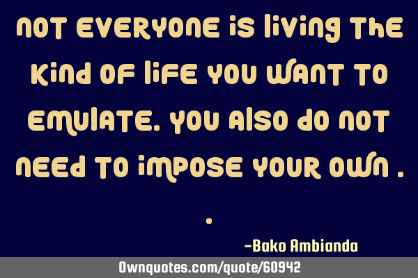 Not everyone is living the kind of life you want to emulate. You also do not need to impose your