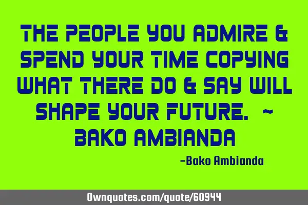 The people you admire & spend your time copying what there do & say will shape your future. ~ Bako A