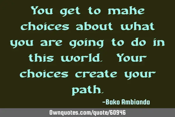 You get to make choices about what you are going to do in this world. Your choices create your