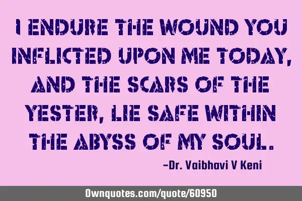 I endure the wound you inflicted upon me today, and the scars of the yester, lie safe within the